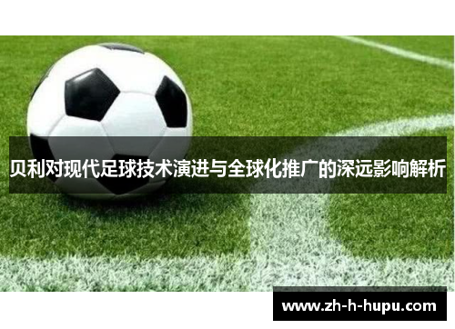 贝利对现代足球技术演进与全球化推广的深远影响解析