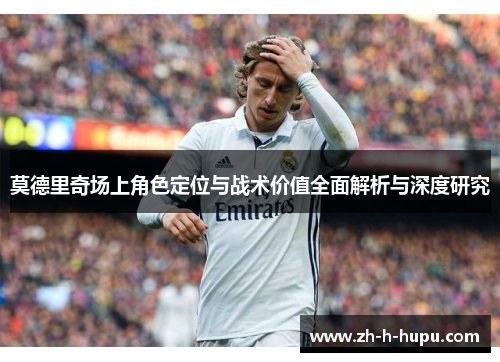 莫德里奇场上角色定位与战术价值全面解析与深度研究