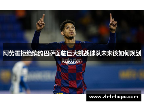 阿劳霍拒绝续约巴萨面临巨大挑战球队未来该如何规划