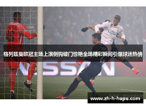格列兹曼欧冠主场上演侧钩破门惊艳全场精彩瞬间引爆球迷热情