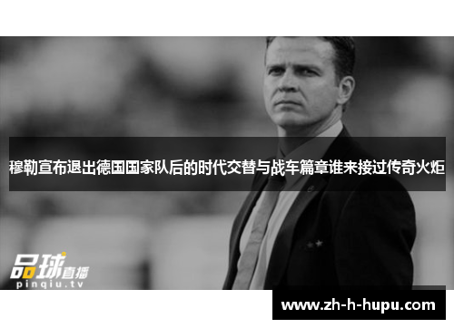 穆勒宣布退出德国国家队后的时代交替与战车篇章谁来接过传奇火炬