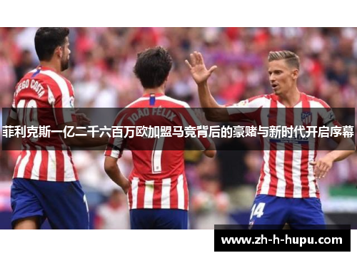 菲利克斯一亿二千六百万欧加盟马竞背后的豪赌与新时代开启序幕