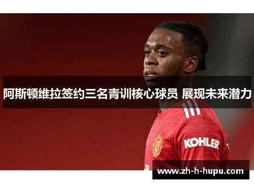 阿斯顿维拉签约三名青训核心球员 展现未来潜力