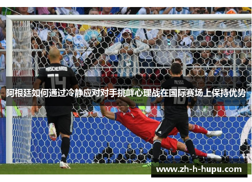 阿根廷如何通过冷静应对对手挑衅心理战在国际赛场上保持优势