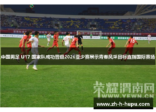 中国男足 U17 国家队成功晋级2026亚少赛展示青春风采目标直指国际赛场